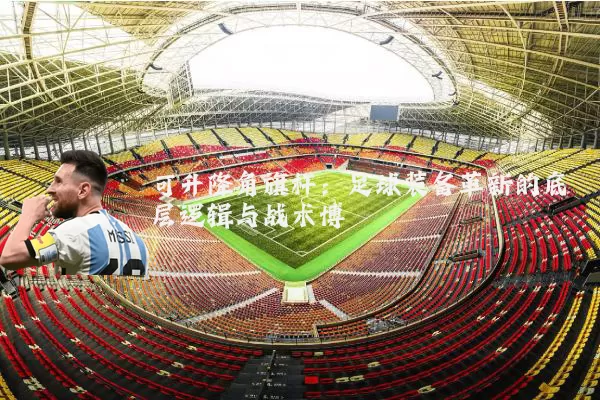可升降角旗杆：足球装备革新的底层逻辑与战术博弈