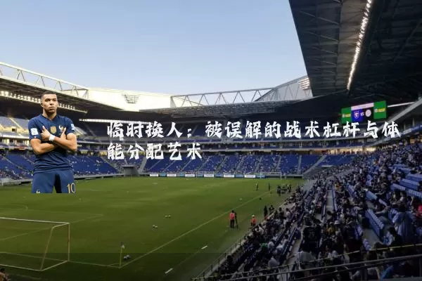 临时换人:被误解的战术杠杆与体能分配艺术