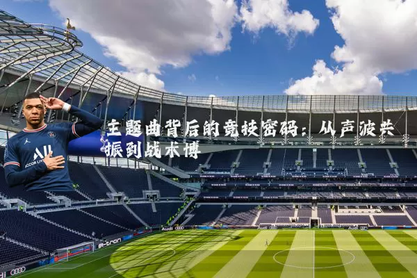 主题曲背后的竞技密码:从声波共振到战术博弈