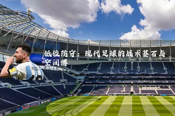 低位防守：现代足球的战术基石与空间博弈